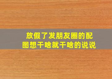 放假了发朋友圈的配图想干啥就干啥的说说