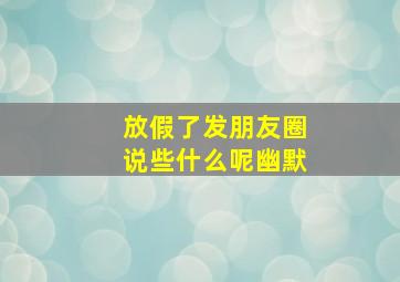 放假了发朋友圈说些什么呢幽默