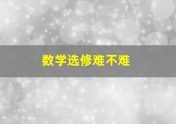 数学选修难不难