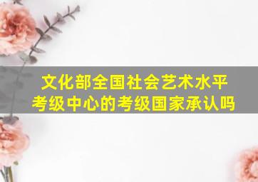 文化部全国社会艺术水平考级中心的考级国家承认吗