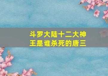 斗罗大陆十二大神王是谁杀死的唐三