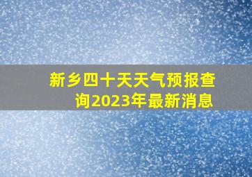 新乡四十天天气预报查询2023年最新消息