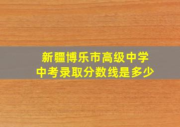 新疆博乐市高级中学中考录取分数线是多少