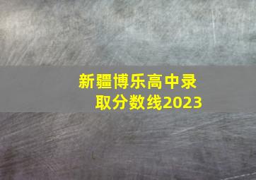 新疆博乐高中录取分数线2023