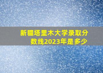 新疆塔里木大学录取分数线2023年是多少