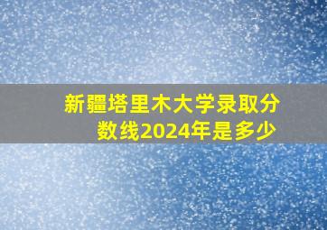 新疆塔里木大学录取分数线2024年是多少