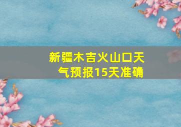 新疆木吉火山口天气预报15天准确