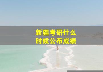 新疆考研什么时候公布成绩