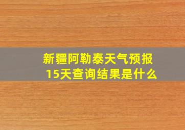 新疆阿勒泰天气预报15天查询结果是什么