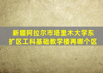 新疆阿拉尔市塔里木大学东扩区工科基础教学楼再哪个区