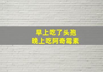 早上吃了头孢晚上吃阿奇霉素