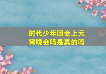 时代少年团会上元宵晚会吗是真的吗