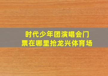 时代少年团演唱会门票在哪里抢龙兴体育场