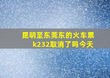 昆明至东莞东的火车票k232取消了吗今天