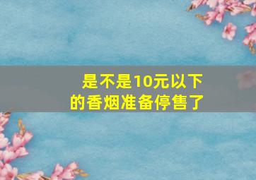 是不是10元以下的香烟准备停售了