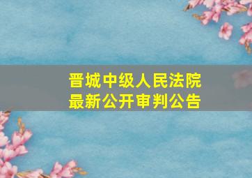 晋城中级人民法院最新公开审判公告