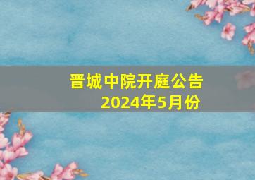 晋城中院开庭公告2024年5月份