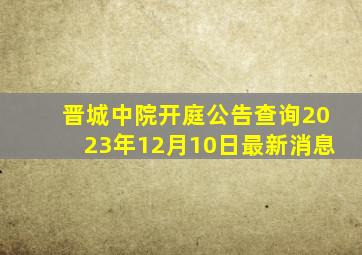 晋城中院开庭公告查询2023年12月10日最新消息