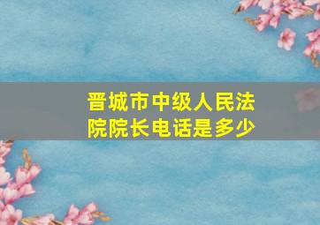 晋城市中级人民法院院长电话是多少