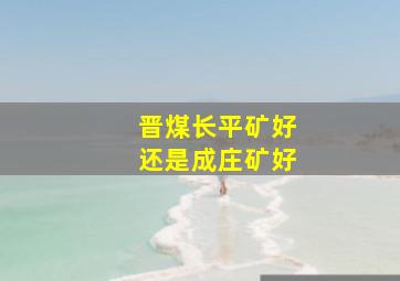 晋煤长平矿好还是成庄矿好