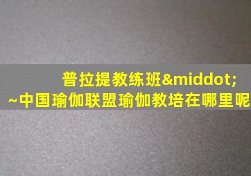 普拉提教练班·~中国瑜伽联盟瑜伽教培在哪里呢