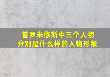 普罗米修斯中三个人物分别是什么样的人物形象