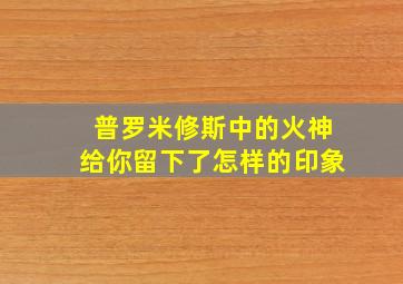 普罗米修斯中的火神给你留下了怎样的印象