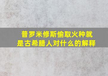 普罗米修斯偷取火种就是古希腊人对什么的解释