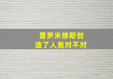 普罗米修斯创造了人类对不对