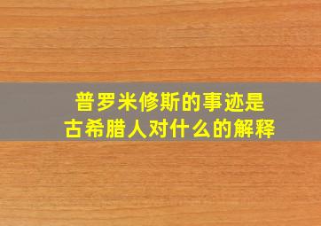 普罗米修斯的事迹是古希腊人对什么的解释