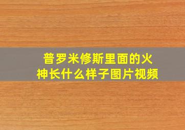 普罗米修斯里面的火神长什么样子图片视频