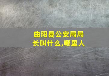 曲阳县公安局局长叫什么,哪里人