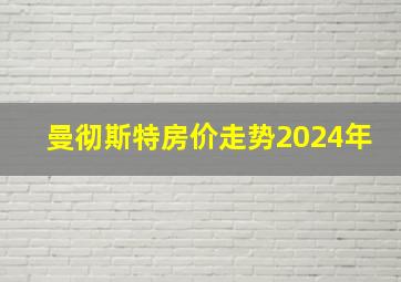 曼彻斯特房价走势2024年