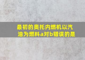 最初的奥托内燃机以汽油为燃料a对b错误的是