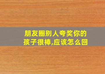 朋友圈别人夸奖你的孩子很棒,应该怎么回