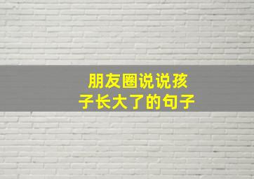 朋友圈说说孩子长大了的句子