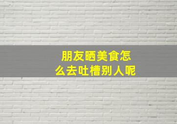 朋友晒美食怎么去吐槽别人呢