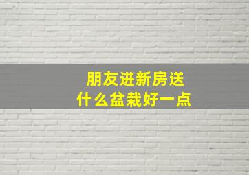 朋友进新房送什么盆栽好一点