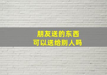 朋友送的东西可以送给别人吗