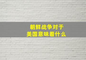 朝鲜战争对于美国意味着什么