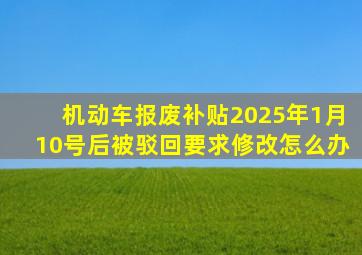 机动车报废补贴2025年1月10号后被驳回要求修改怎么办