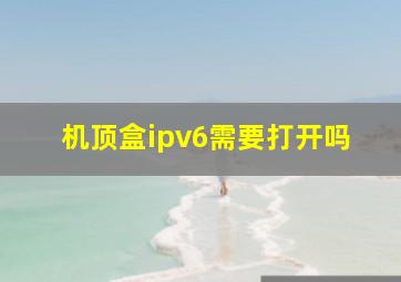 机顶盒ipv6需要打开吗