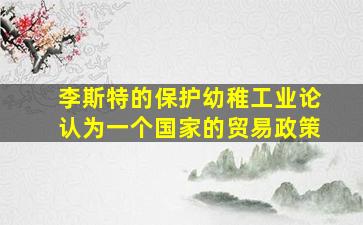 李斯特的保护幼稚工业论认为一个国家的贸易政策