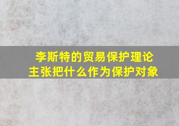 李斯特的贸易保护理论主张把什么作为保护对象