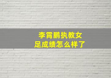 李霄鹏执教女足成绩怎么样了