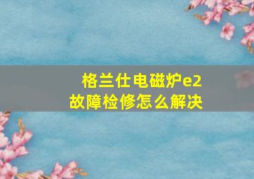 格兰仕电磁炉e2故障检修怎么解决