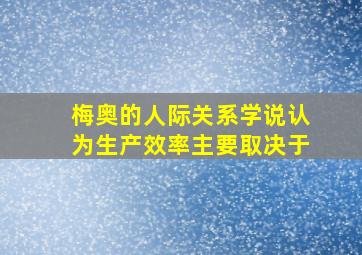 梅奥的人际关系学说认为生产效率主要取决于