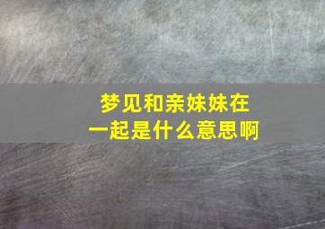 梦见和亲妹妹在一起是什么意思啊