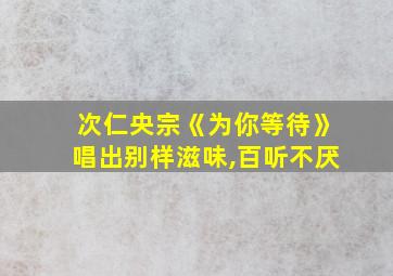 次仁央宗《为你等待》唱出别样滋味,百听不厌