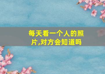 每天看一个人的照片,对方会知道吗